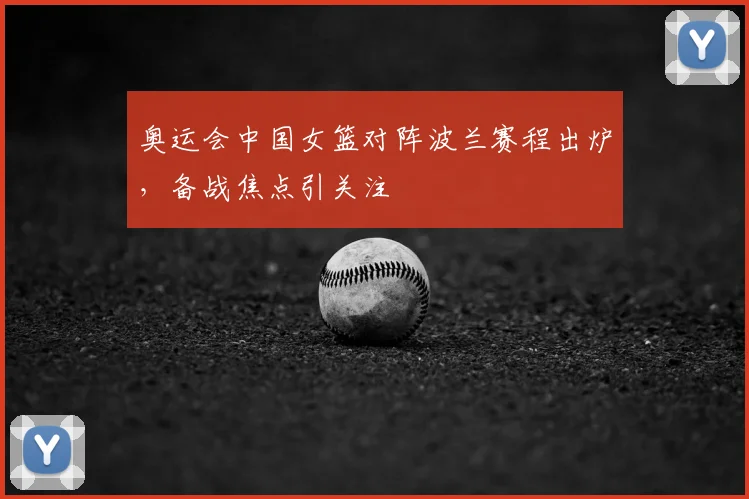 奥运会中国女篮对阵波兰赛程出炉，备战焦点引关注