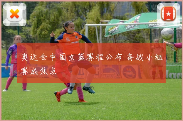 奥运会中国女篮赛程公布 备战小组赛成焦点