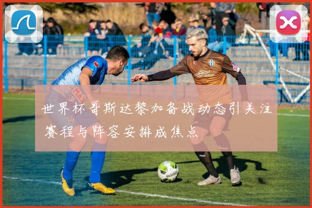 世界杯哥斯达黎加备战动态引关注 赛程与阵容安排成焦点