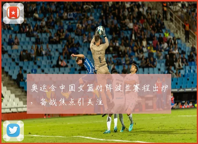 奥运会中国女篮对阵波兰赛程出炉，备战焦点引关注