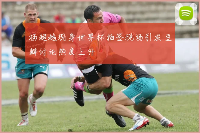 杨超越现身世界杯抽签现场引发豆瓣讨论热度上升