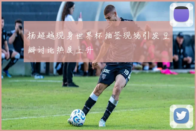 杨超越现身世界杯抽签现场引发豆瓣讨论热度上升