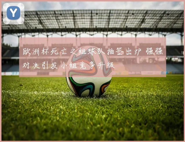 欧洲杯死亡之组球队抽签出炉 强强对决引发小组竞争升级