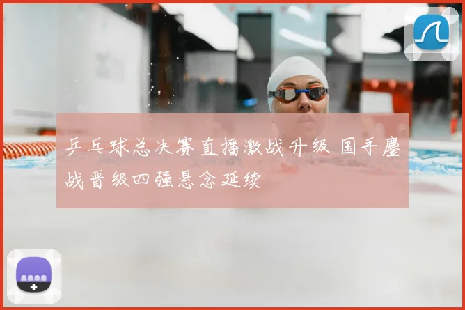 乒乓球总决赛直播激战升级 国手鏖战晋级四强悬念延续