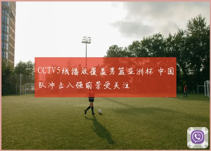 CCTV5线播放覆盖男篮亚洲杯 中国队冲击八强前景受关注