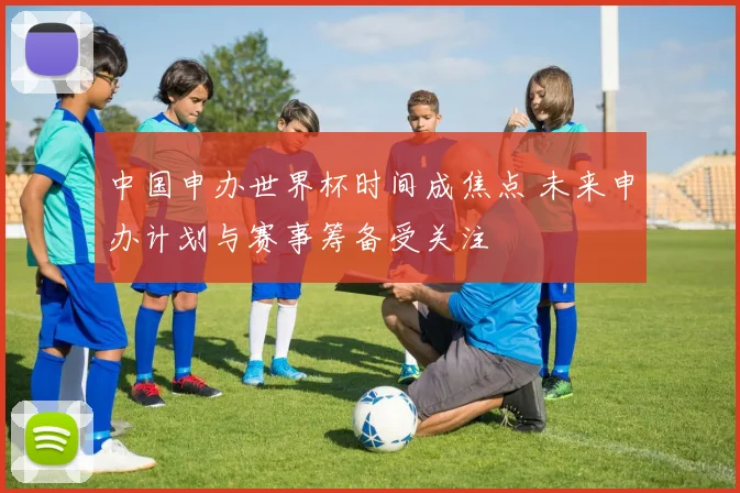 中国申办世界杯时间成焦点 未来申办计划与赛事筹备受关注