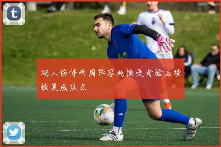 湖人伤停两周阵容轮换受考验后续恢复成焦点
