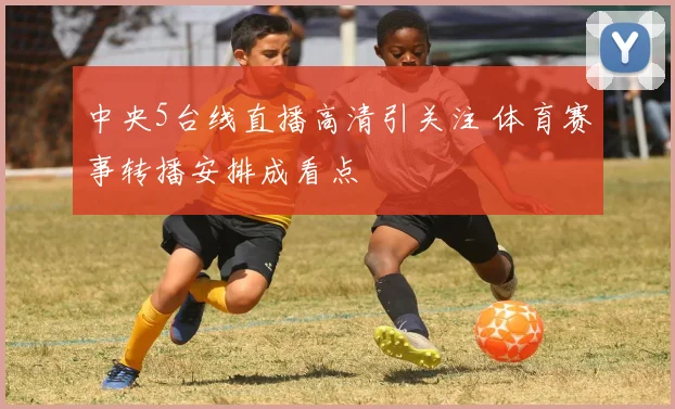 中央5台线直播高清引关注 体育赛事转播安排成看点