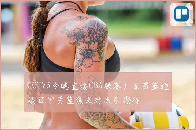 CCTV5今晚直播CBA联赛广东男篮迎战辽宁男篮焦点对决引期待