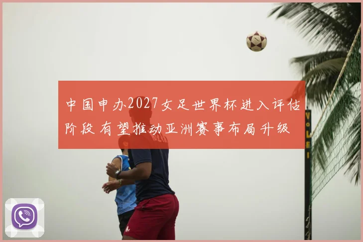 中国申办2027女足世界杯进入评估阶段 有望推动亚洲赛事布局升级