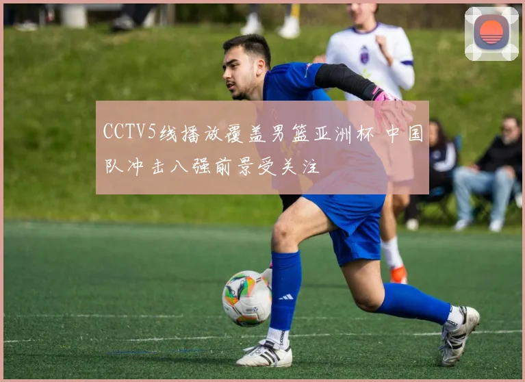 CCTV5线播放覆盖男篮亚洲杯 中国队冲击八强前景受关注