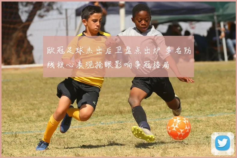 欧冠足球杰出后卫盘点出炉 多名防线核心表现抢眼影响争冠格局