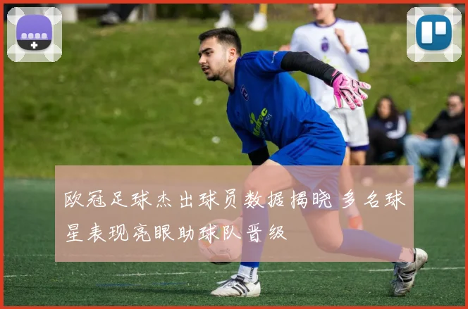 欧冠足球杰出球员数据揭晓 多名球星表现亮眼助球队晋级