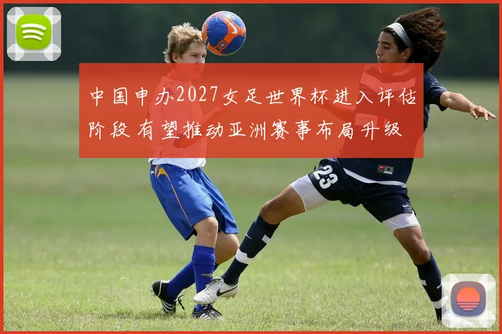 中国申办2027女足世界杯进入评估阶段 有望推动亚洲赛事布局升级
