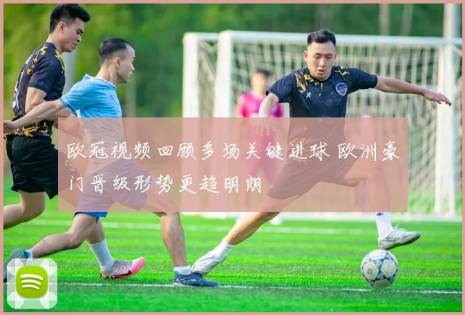 欧冠视频回顾多场关键进球 欧洲豪门晋级形势更趋明朗