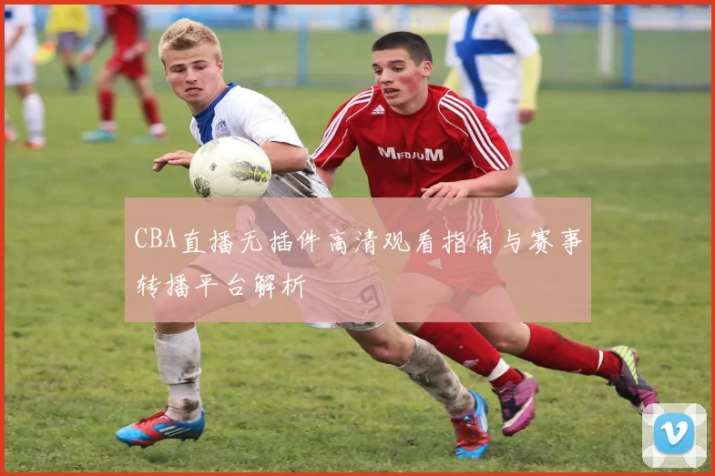 CBA直播无插件高清观看指南与赛事转播平台解析