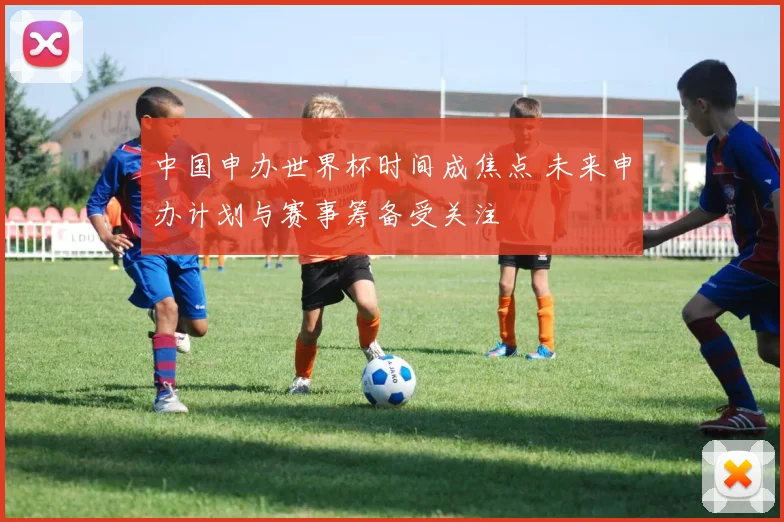 中国申办世界杯时间成焦点 未来申办计划与赛事筹备受关注