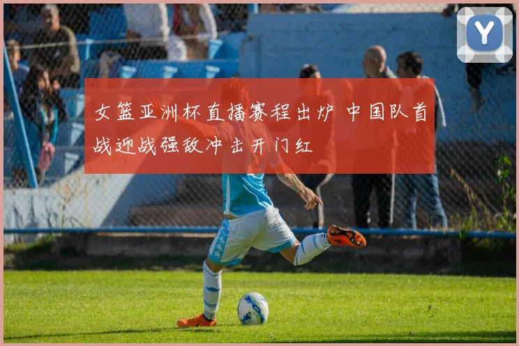 女篮亚洲杯直播赛程出炉 中国队首战迎战强敌冲击开门红