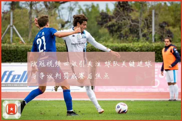 欧冠视频回放引关注 球队关键进球与争议判罚成赛后焦点