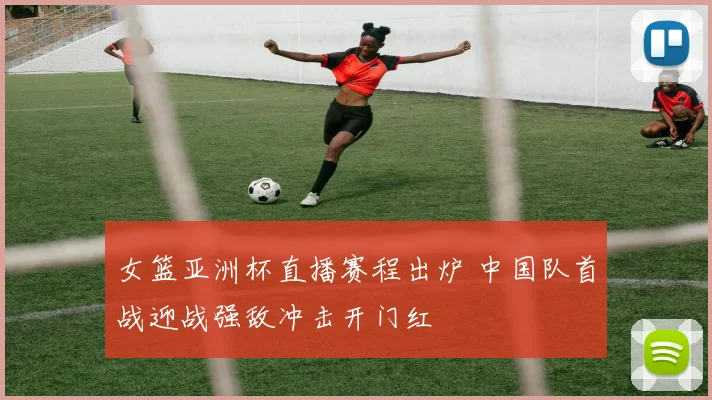 女篮亚洲杯直播赛程出炉 中国队首战迎战强敌冲击开门红
