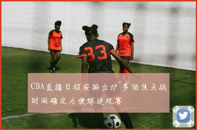 CBA直播日程安排出炉 多场焦点战时间确定方便球迷观赛