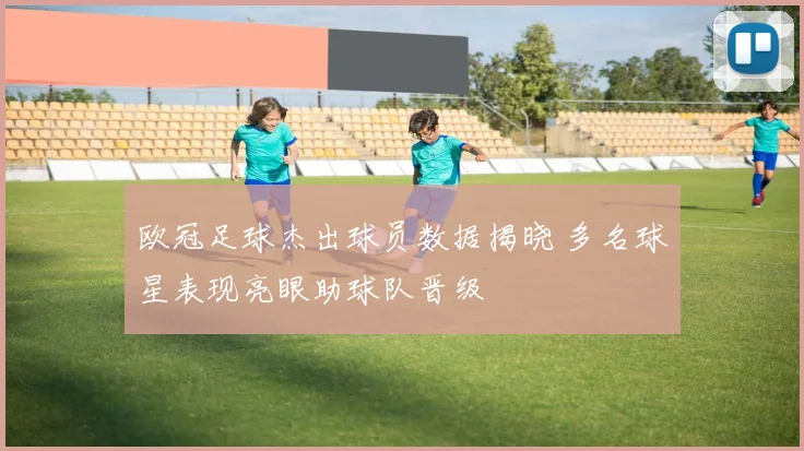 欧冠足球杰出球员数据揭晓 多名球星表现亮眼助球队晋级
